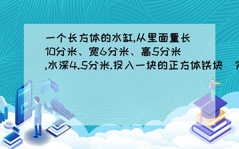 一个长方体的水缸,从里面量长10分米、宽6分米、高5分米,水深4.5分米.投入一块的正方体铁块（完全浸没在水中）后,缸里的水溢出了34升,这块铁块的体积是多少?题的过程,答案,以及怎么做出