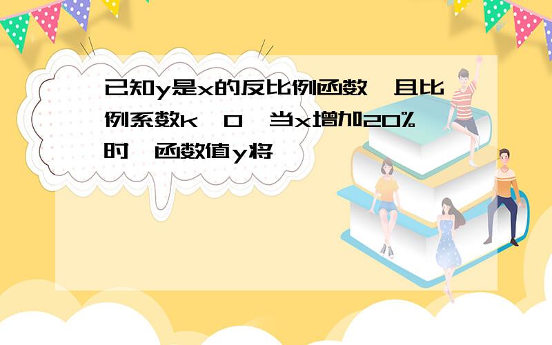 已知y是x的反比例函数,且比例系数k>0,当x增加20%时,函数值y将