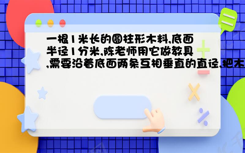 一根1米长的圆柱形木料,底面半径1分米,陈老师用它做教具,需要沿着底面两条互相垂直的直径,把木料分成完全一样的四块,然后把外表面全部涂上油漆,每一块需要涂油漆的面积有多少?要算式!