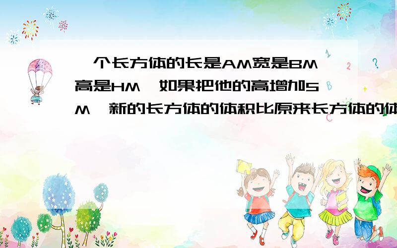 一个长方体的长是AM宽是BM高是HM,如果把他的高增加5M,新的长方体的体积比原来长方体的体积增加多少