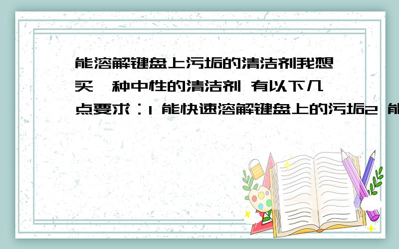 能溶解键盘上污垢的清洁剂我想买一种中性的清洁剂 有以下几点要求：1 能快速溶解键盘上的污垢2 能溶于水3 再洛阳市场上能买到这种产品4 不会对键盘表面造成伤害最好能把价格 也写上