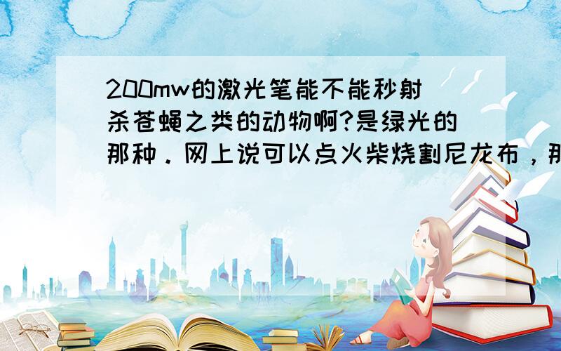 200mw的激光笔能不能秒射杀苍蝇之类的动物啊?是绿光的那种。网上说可以点火柴烧割尼龙布，那能在瞬间烧掉苍蝇这些动物的翅膀之类的身体部分吗？红光的烧伤能力是不是强些？