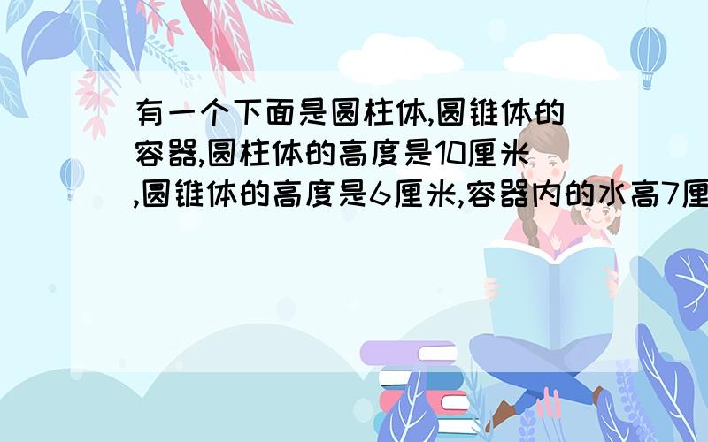 有一个下面是圆柱体,圆锥体的容器,圆柱体的高度是10厘米,圆锥体的高度是6厘米,容器内的水高7厘米.当将这个容器倒过来放时,从圆锥的顶点到水面的高是多少厘米?