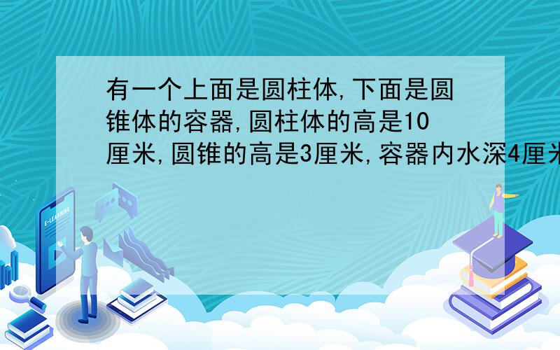 有一个上面是圆柱体,下面是圆锥体的容器,圆柱体的高是10厘米,圆锥的高是3厘米,容器内水深4厘米,将这将这个容器倒过来放时，从圆锥的顶点到液面的垂直高度是到少厘米？