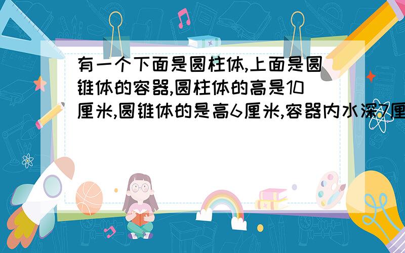 有一个下面是圆柱体,上面是圆锥体的容器,圆柱体的高是10厘米,圆锥体的是高6厘米,容器内水深7厘米,将这个容器倒过来放时，从圆锥的尖到液面的高是多少厘米？