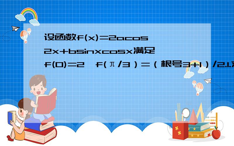 设函数f(x)=2acos^2x+bsinxcosx满足f(0)=2,f(π/3）=（根号3+1）/2.1.求f(x)的最大值和最小值 求f(x)的单调区间