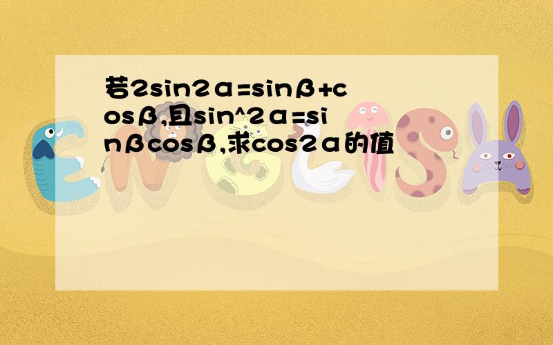 若2sin2α=sinβ+cosβ,且sin^2α=sinβcosβ,求cos2α的值