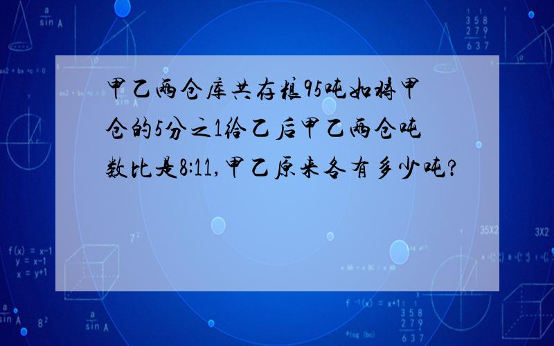 甲乙两仓库共存粮95吨如将甲仓的5分之1给乙后甲乙两仓吨数比是8:11,甲乙原来各有多少吨?