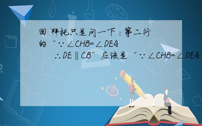 回 拜托只是问一下 ：第二行的“∵∠CHB=∠DEA       ∴DE‖CB”应该是“∵∠CHB=∠DEA       ∴DE‖CH”吧