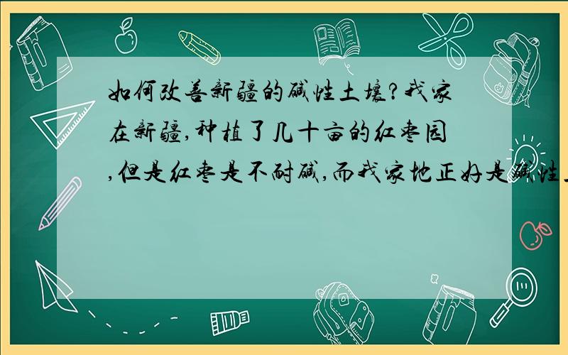 如何改善新疆的碱性土壤?我家在新疆,种植了几十亩的红枣园,但是红枣是不耐碱,而我家地正好是碱性土壤,特别是一下雨红枣树很容易因碱性过大而死,有没有朋友可以知道如何改良碱性土壤?