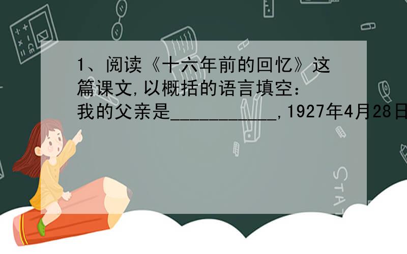 1、阅读《十六年前的回忆》这篇课文,以概括的语言填空： 我的父亲是___________,1927年4月28日,_____离现在已经十六年了。被捕前，父亲_________________________；被捕时，父亲________________________；