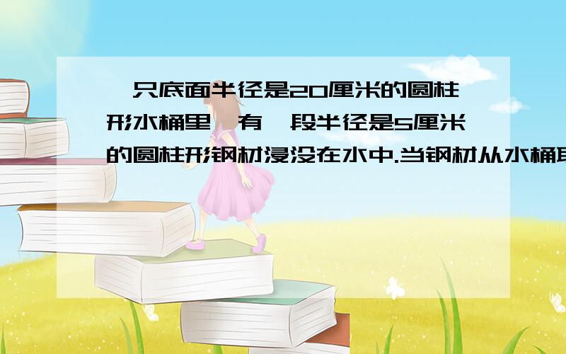 一只底面半径是20厘米的圆柱形水桶里,有一段半径是5厘米的圆柱形钢材浸没在水中.当钢材从水桶取出后,桶里的水下降了3厘米,这段钢材有多长?