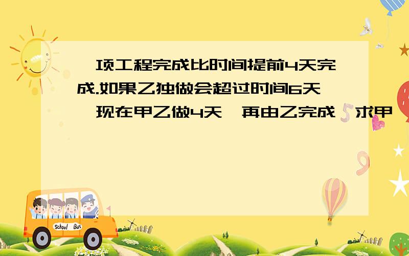 一项工程完成比时间提前4天完成.如果乙独做会超过时间6天,现在甲乙做4天,再由乙完成,求甲,乙工作效率.