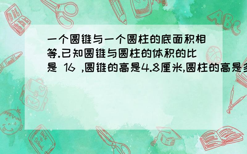 一个圆锥与一个圆柱的底面积相等.已知圆锥与圆柱的体积的比是 16 ,圆锥的高是4.8厘米,圆柱的高是多少一个圆锥与一个圆柱的底面积相等.已知圆锥与圆柱的体积的比是 16 ,圆锥的高是4.8厘米