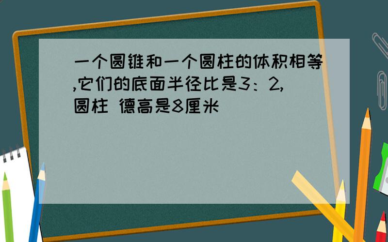 一个圆锥和一个圆柱的体积相等,它们的底面半径比是3：2,圆柱 德高是8厘米