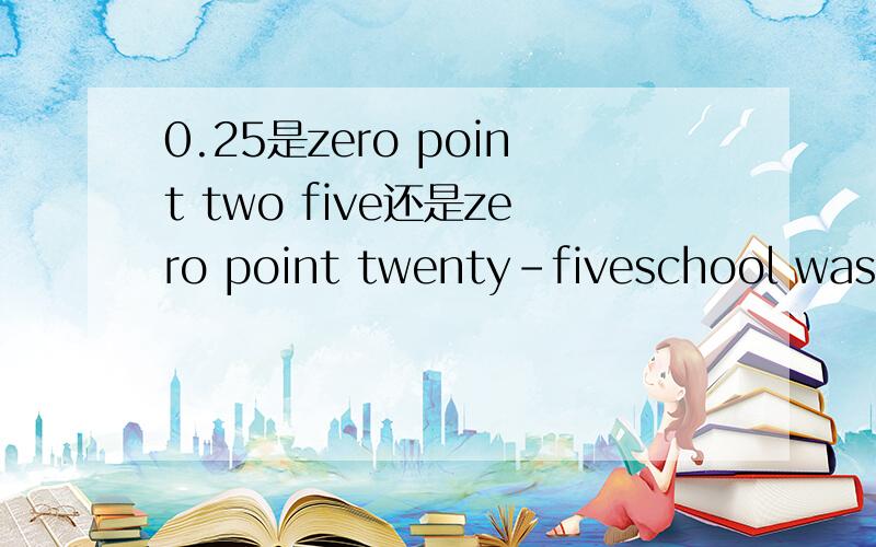 0.25是zero point two five还是zero point twenty-fiveschool was over and the students went out of the school by[ ] A;two and three B;second and third C;twos and threes D;seconds and thirds这道题该选哪个答案啊,一个半小时和半小时用