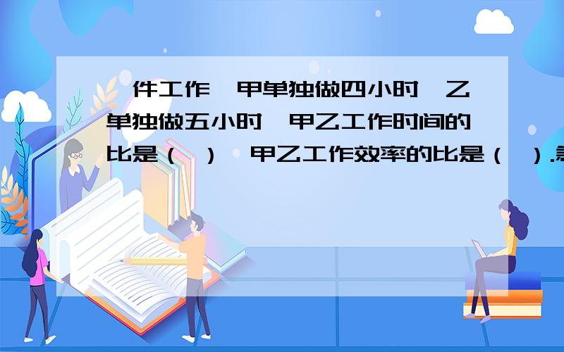 一件工作,甲单独做四小时,乙单独做五小时,甲乙工作时间的比是（ ）,甲乙工作效率的比是（ ）.急,求,快!