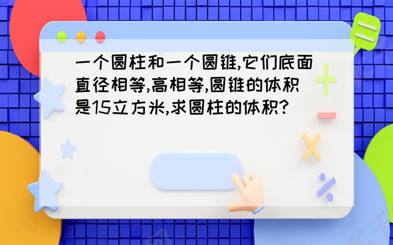 一个圆柱和一个圆锥,它们底面直径相等,高相等,圆锥的体积是15立方米,求圆柱的体积?