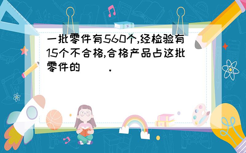 一批零件有560个,经检验有15个不合格,合格产品占这批零件的（ ）.