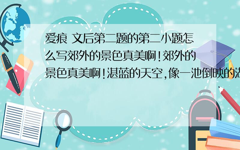 爱痕 文后第二题的第二小题怎么写郊外的景色真美啊!郊外的景色真美啊!湛蓝的天空,像一池倒映的湖水.清新的空气,似酒的芳香,令人心旷神怡.这两句有什么不同之处.