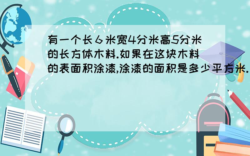 有一个长６米宽4分米高5分米的长方体木料.如果在这块木料的表面积涂漆,涂漆的面积是多少平方米.如果将这块木料加工成一个最大的圆柱这个圆柱的体积是多少.