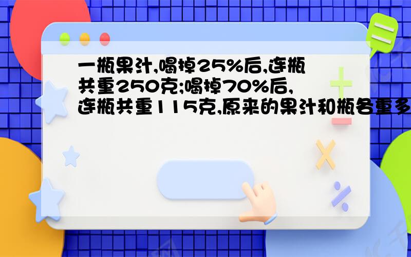 一瓶果汁,喝掉25%后,连瓶共重250克;喝掉70%后,连瓶共重115克,原来的果汁和瓶各重多少克