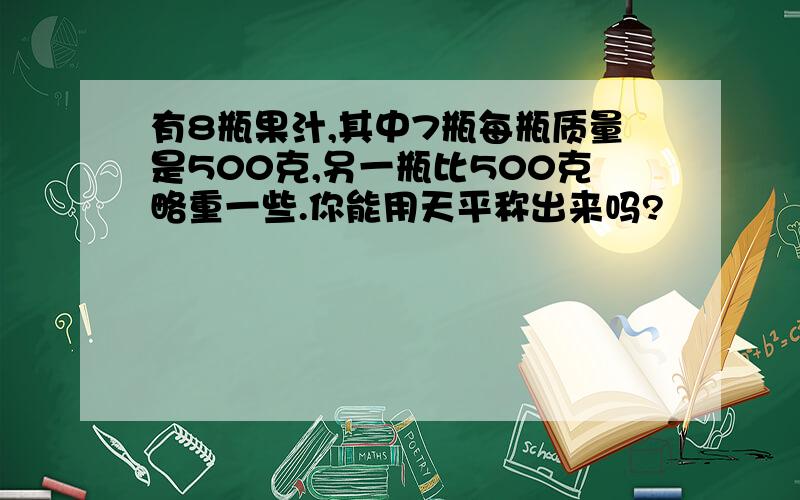 有8瓶果汁,其中7瓶每瓶质量是500克,另一瓶比500克略重一些.你能用天平称出来吗?