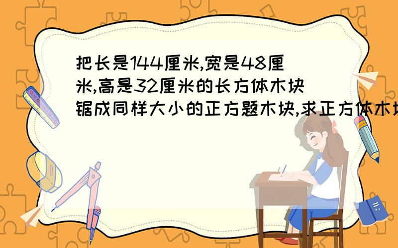 把长是144厘米,宽是48厘米,高是32厘米的长方体木块锯成同样大小的正方题木块,求正方体木块的棱长与锯成的块数.急用