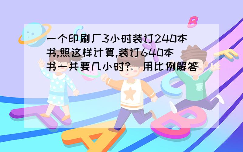 一个印刷厂3小时装订240本书,照这样计算,装订640本书一共要几小时?（用比例解答）