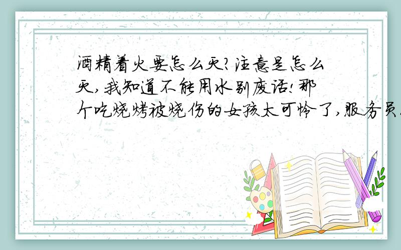 酒精着火要怎么灭?注意是怎么灭,我知道不能用水别废话!那个吃烧烤被烧伤的女孩太可怜了,服务员也是够傻逼,吃一堑就得吸取教训,引起重视,这种情况要怎么办呢?每家烧烤店都备干粉灭火