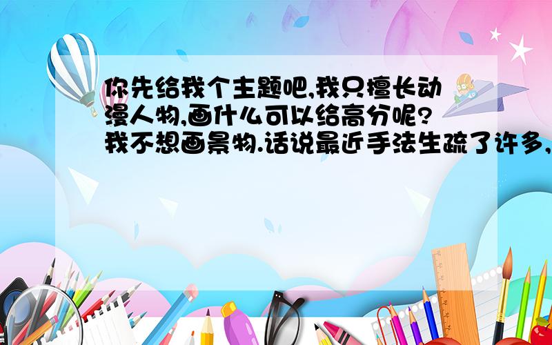 你先给我个主题吧,我只擅长动漫人物,画什么可以给高分呢?我不想画景物.话说最近手法生疏了许多,要不发个图片过来吧.我能照着画