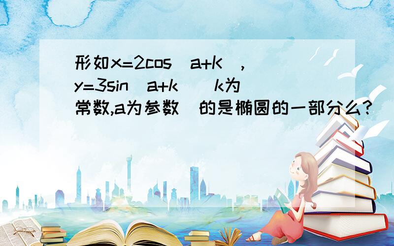 形如x=2cos(a+K),y=3sin(a+k)(k为常数,a为参数）的是椭圆的一部分么?