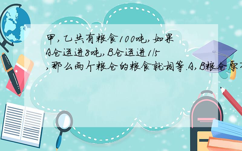 甲,乙共有粮食100吨,如果A仓运进8吨,B仓运进1/5,那么两个粮仓的粮食就相等.A,B粮仓原有粮食多少吨