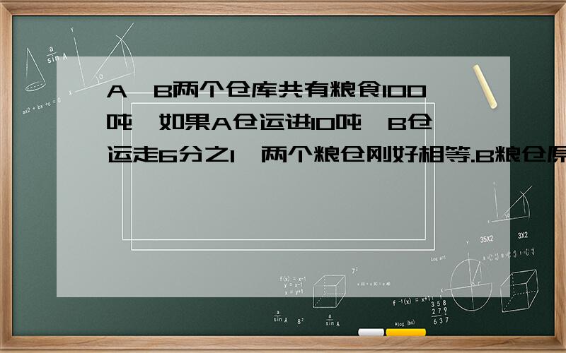 A、B两个仓库共有粮食100吨,如果A仓运进10吨,B仓运走6分之1,两个粮仓刚好相等.B粮仓原来有粮食多少吨?