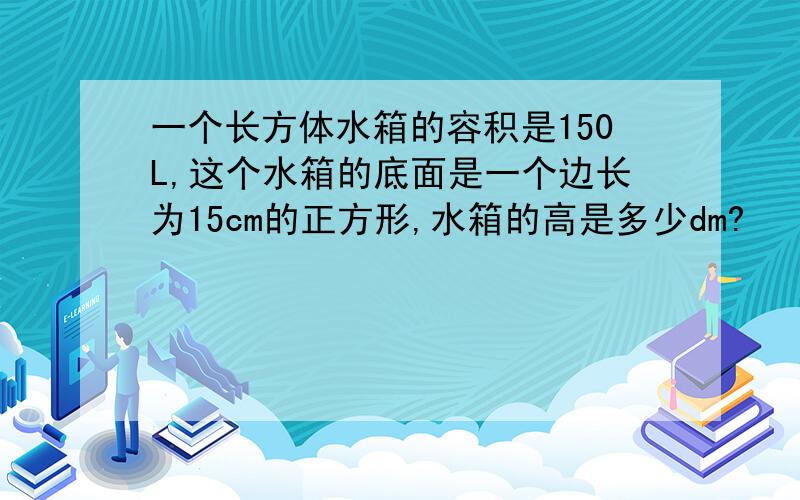 一个长方体水箱的容积是150L,这个水箱的底面是一个边长为15cm的正方形,水箱的高是多少dm?