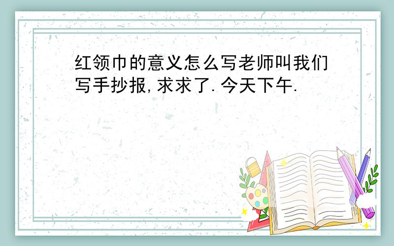 红领巾的意义怎么写老师叫我们写手抄报,求求了.今天下午.