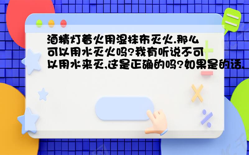 酒精灯着火用湿抹布灭火.那么可以用水灭火吗?我有听说不可以用水来灭,这是正确的吗?如果是的话,