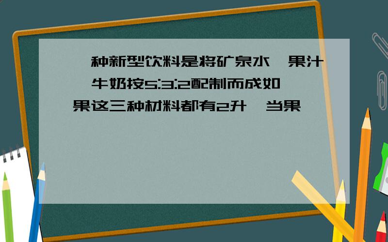 一种新型饮料是将矿泉水、果汁、牛奶按5:3:2配制而成如果这三种材料都有2升,当果