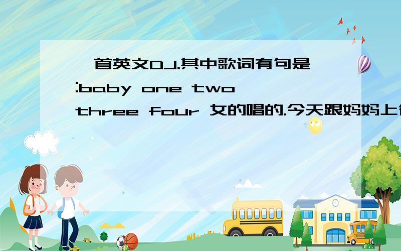 一首英文DJ.其中歌词有句是:baby one two three four 女的唱的.今天跟妈妈上街的时候听到的,感觉满好听的.但是找了很久都找不到.节奏很强.