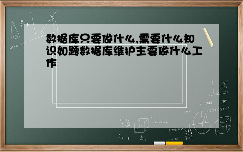 数据库只要做什么,需要什么知识如题数据库维护主要做什么工作