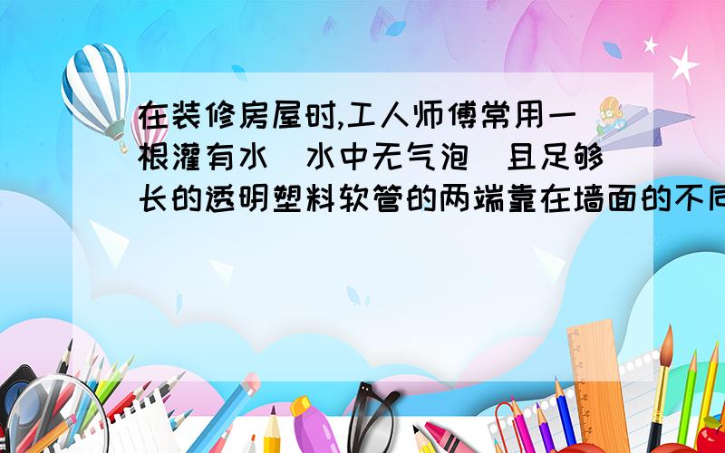 在装修房屋时,工人师傅常用一根灌有水（水中无气泡）且足够长的透明塑料软管的两端靠在墙面的不同地方并做出标记,这样做的目的是为了保证两点:；用到的物理知识时是：