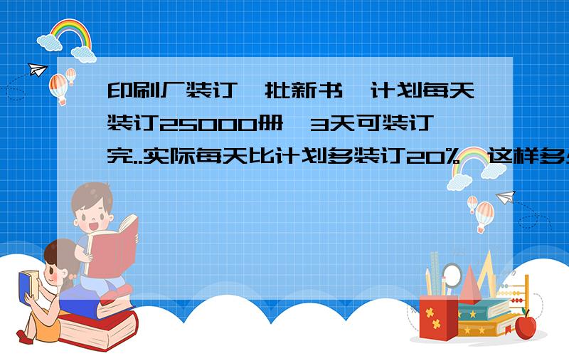 印刷厂装订一批新书,计划每天装订25000册,3天可装订完..实际每天比计划多装订20%,这样多少天可以装订完