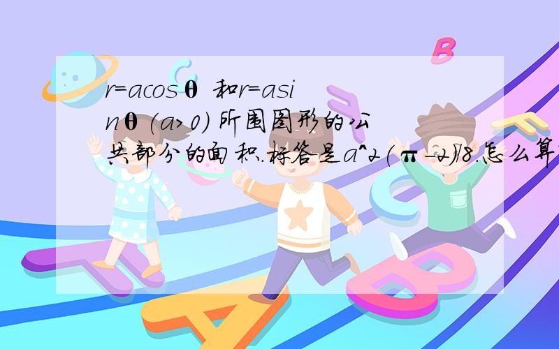 r=acosθ 和r=asinθ(a>0) 所围图形的公共部分的面积.标答是a^2(π-2)/8.怎么算?此为高等数学定积分应用的题目.我对极坐标很糊涂的~