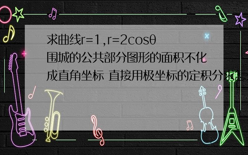 求曲线r=1,r=2cosθ围城的公共部分图形的面积不化成直角坐标 直接用极坐标的定积分求怎么求?