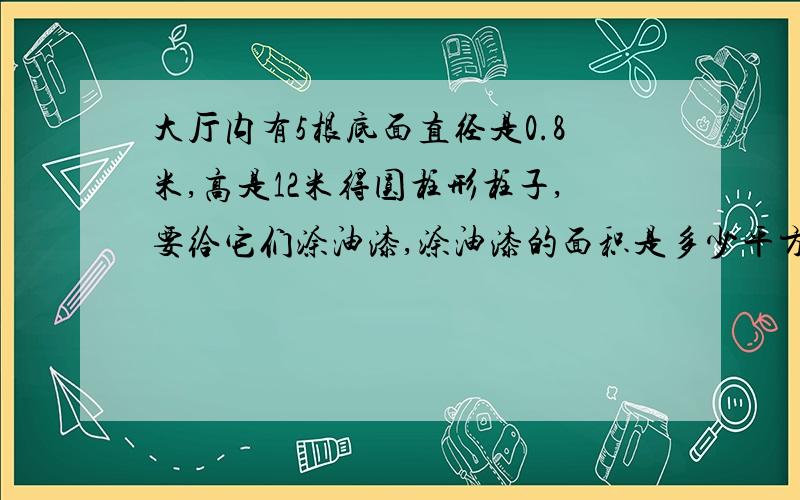 大厅内有5根底面直径是0.8米,高是12米得圆柱形柱子,要给它们涂油漆,涂油漆的面积是多少平方米?最晚13:00之前给我啊!小妹在此谢过各位英雄好汉了啊!