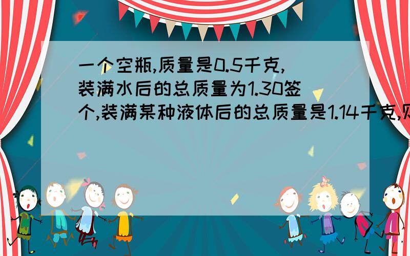 一个空瓶,质量是0.5千克,装满水后的总质量为1.30签个,装满某种液体后的总质量是1.14千克,则这种液体密