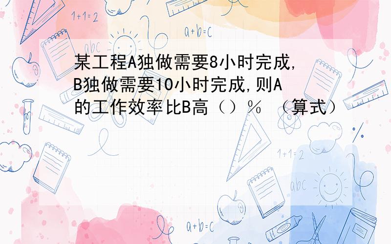 某工程A独做需要8小时完成,B独做需要10小时完成,则A的工作效率比B高（）％ （算式）