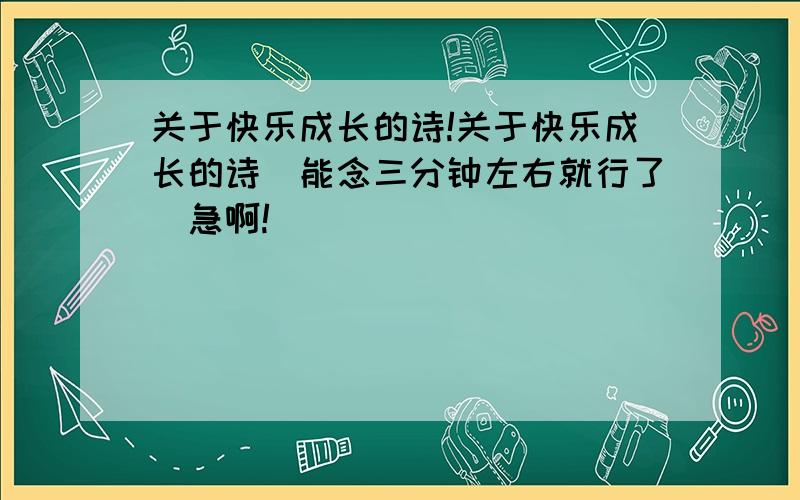 关于快乐成长的诗!关于快乐成长的诗（能念三分钟左右就行了）急啊!