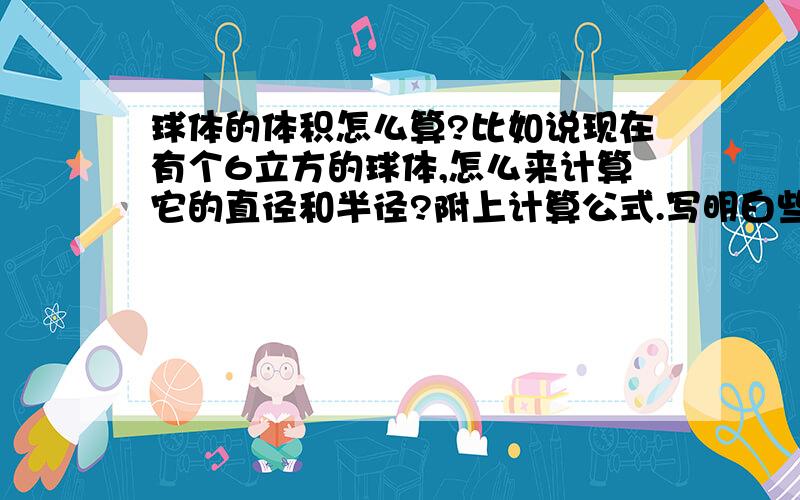 球体的体积怎么算?比如说现在有个6立方的球体,怎么来计算它的直径和半径?附上计算公式.写明白些,本人小学都没有毕业