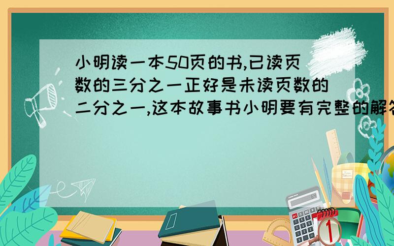 小明读一本50页的书,已读页数的三分之一正好是未读页数的二分之一,这本故事书小明要有完整的解答过程、最好不是方程、快急需!